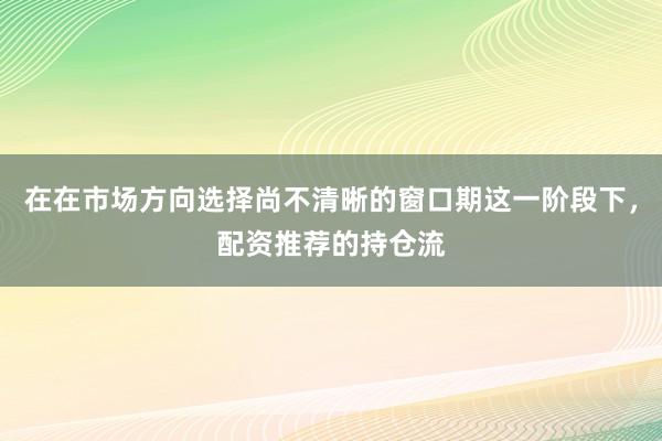 在在市场方向选择尚不清晰的窗口期这一阶段下，配资推荐的持仓流