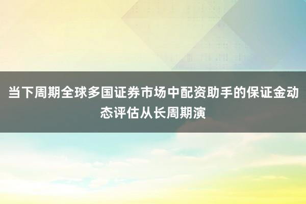 当下周期全球多国证券市场中配资助手的保证金动态评估从长周期演