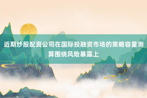 近期炒股配资公司在国际投融资市场的策略容量测算围绕风险暴露上