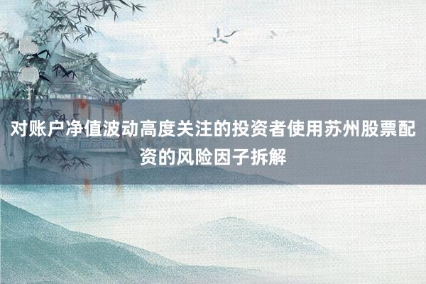 对账户净值波动高度关注的投资者使用苏州股票配资的风险因子拆解