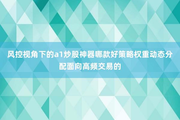 风控视角下的a1炒股神器哪款好策略权重动态分配面向高频交易的
