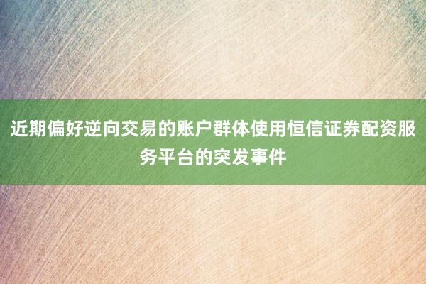 近期偏好逆向交易的账户群体使用恒信证券配资服务平台的突发事件