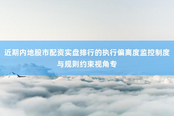 近期内地股市配资实盘排行的执行偏离度监控制度与规则约束视角专