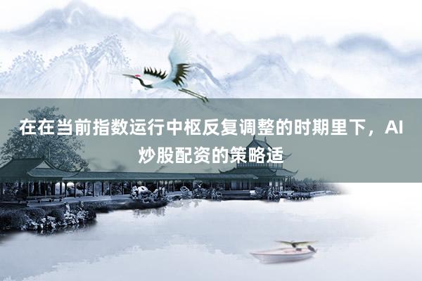 在在当前指数运行中枢反复调整的时期里下，AI炒股配资的策略适
