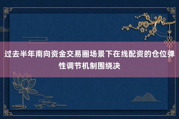 过去半年南向资金交易圈场景下在线配资的仓位弹性调节机制围绕决