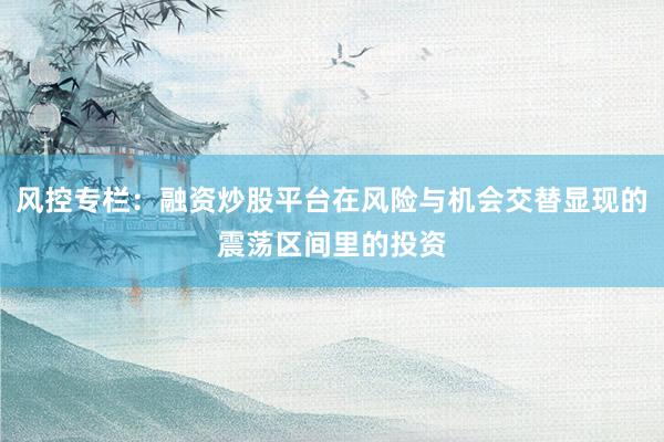 风控专栏：融资炒股平台在风险与机会交替显现的震荡区间里的投资