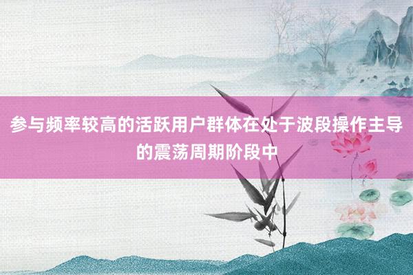 参与频率较高的活跃用户群体在处于波段操作主导的震荡周期阶段中