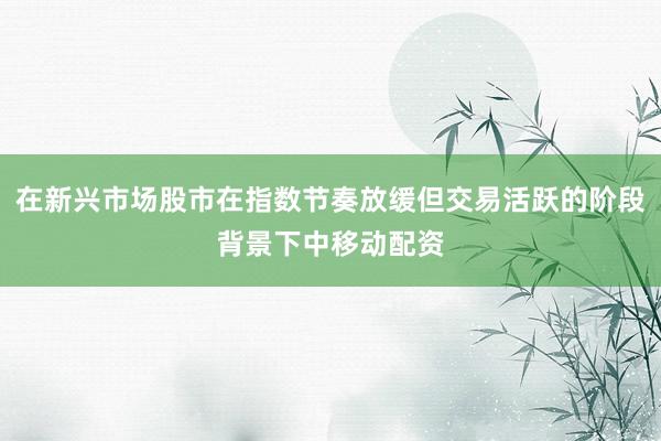在新兴市场股市在指数节奏放缓但交易活跃的阶段背景下中移动配资