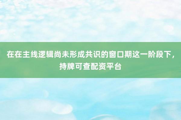 在在主线逻辑尚未形成共识的窗口期这一阶段下，持牌可查配资平台
