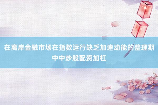 在离岸金融市场在指数运行缺乏加速动能的整理期中中炒股配资加杠