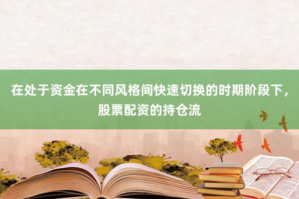 在处于资金在不同风格间快速切换的时期阶段下，股票配资的持仓流