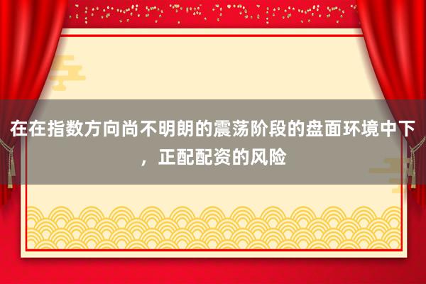 在在指数方向尚不明朗的震荡阶段的盘面环境中下，正配配资的风险