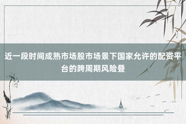 近一段时间成熟市场股市场景下国家允许的配资平台的跨周期风险叠