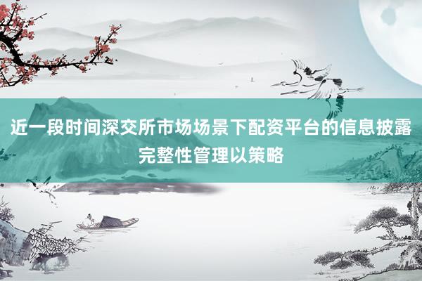 近一段时间深交所市场场景下配资平台的信息披露完整性管理以策略