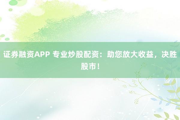 证券融资APP 专业炒股配资：助您放大收益，决胜股市！