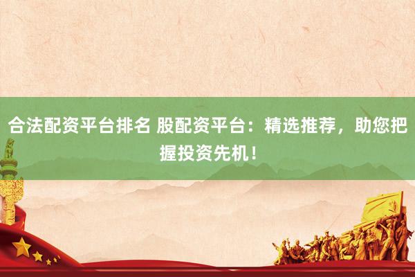 合法配资平台排名 股配资平台：精选推荐，助您把握投资先机！