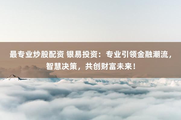 最专业炒股配资 银易投资：专业引领金融潮流，智慧决策，共创财富未来！