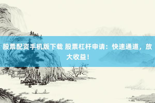 股票配资手机版下载 股票杠杆申请：快速通道，放大收益！