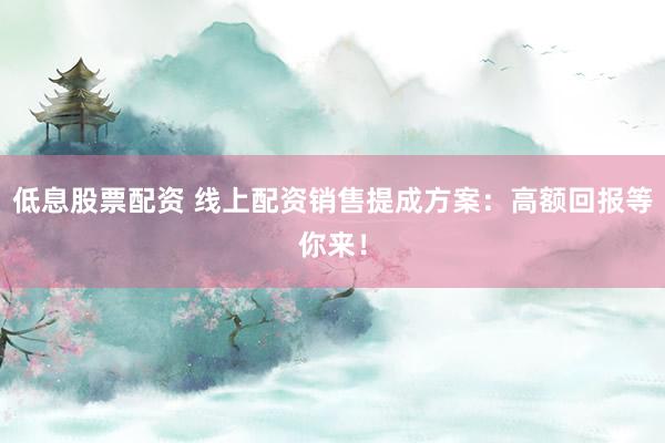 低息股票配资 线上配资销售提成方案：高额回报等你来！