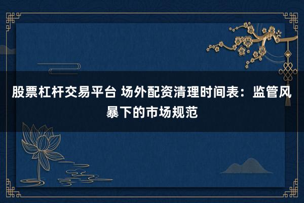 股票杠杆交易平台 场外配资清理时间表：监管风暴下的市场规范