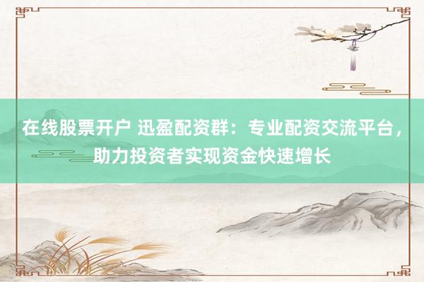 在线股票开户 迅盈配资群：专业配资交流平台，助力投资者实现资金快速增长