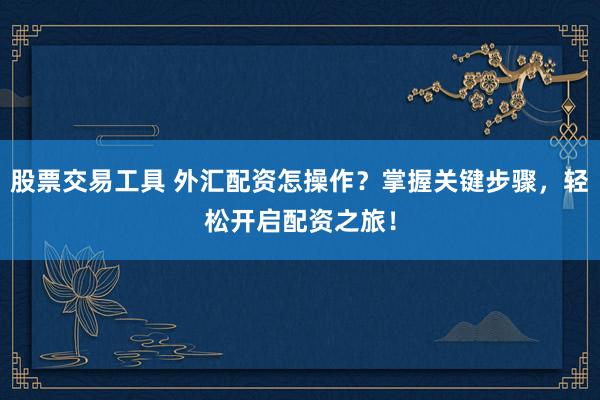 股票交易工具 外汇配资怎操作？掌握关键步骤，轻松开启配资之旅！