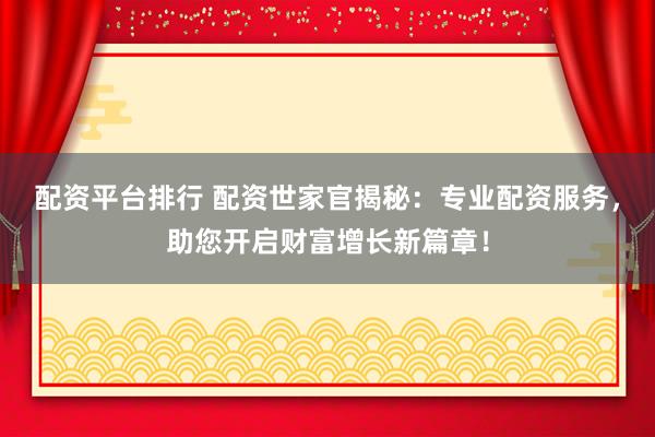 配资平台排行 配资世家官揭秘：专业配资服务，助您开启财富增长新篇章！