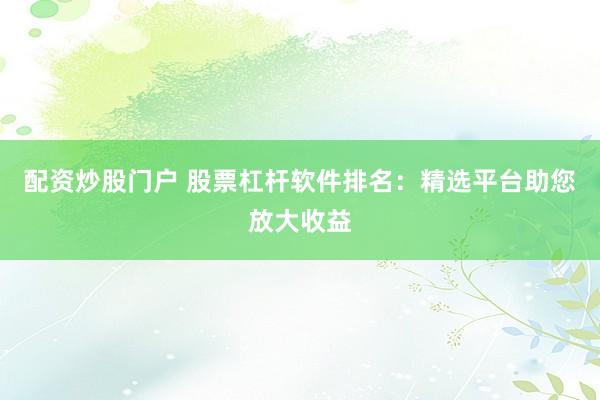 配资炒股门户 股票杠杆软件排名：精选平台助您放大收益