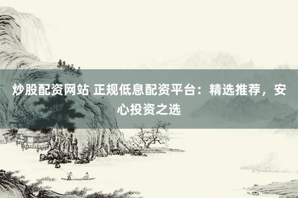 炒股配资网站 正规低息配资平台：精选推荐，安心投资之选
