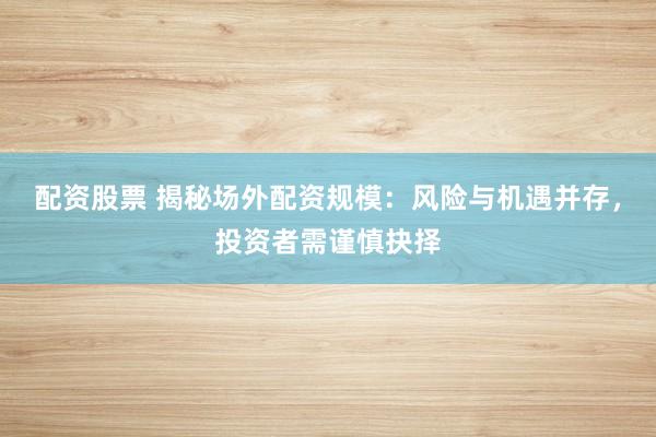 配资股票 揭秘场外配资规模：风险与机遇并存，投资者需谨慎抉择