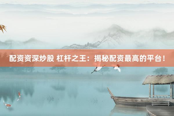 配资资深炒股 杠杆之王：揭秘配资最高的平台！