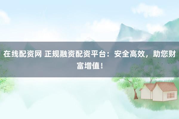 在线配资网 正规融资配资平台：安全高效，助您财富增值！