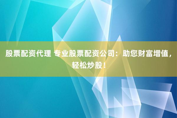 股票配资代理 专业股票配资公司：助您财富增值，轻松炒股！