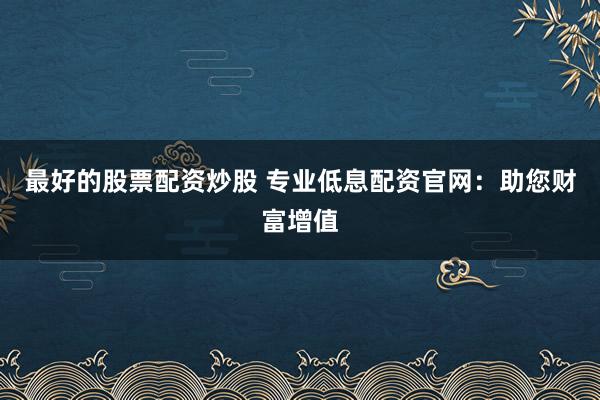 最好的股票配资炒股 专业低息配资官网：助您财富增值