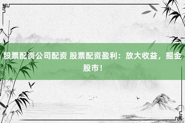 股票配资公司配资 股票配资盈利：放大收益，掘金股市！