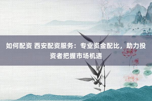如何配资 西安配资服务：专业资金配比，助力投资者把握市场机遇