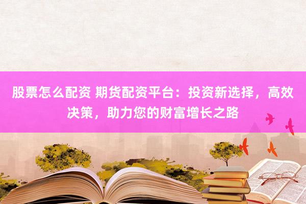 股票怎么配资 期货配资平台：投资新选择，高效决策，助力您的财富增长之路