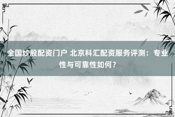 全国炒股配资门户 北京科汇配资服务评测：专业性与可靠性如何？