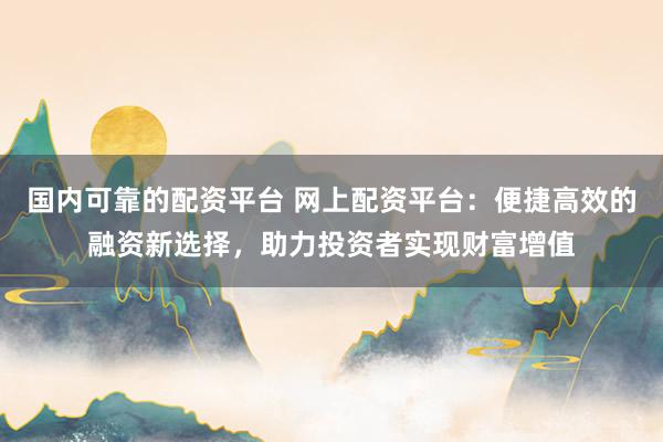 国内可靠的配资平台 网上配资平台：便捷高效的融资新选择，助力投资者实现财富增值