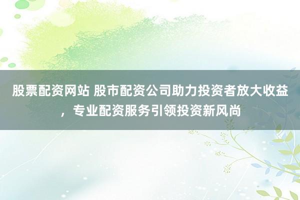 股票配资网站 股市配资公司助力投资者放大收益，专业配资服务引领投资新风尚