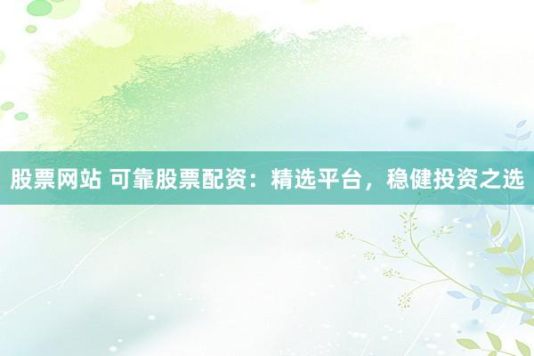 股票网站 可靠股票配资：精选平台，稳健投资之选