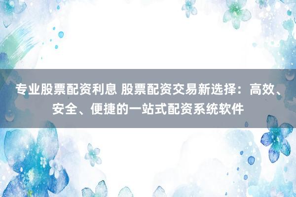 专业股票配资利息 股票配资交易新选择：高效、安全、便捷的一站式配资系统软件