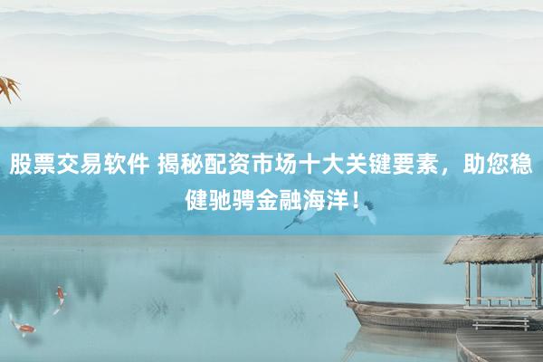 股票交易软件 揭秘配资市场十大关键要素，助您稳健驰骋金融海洋！