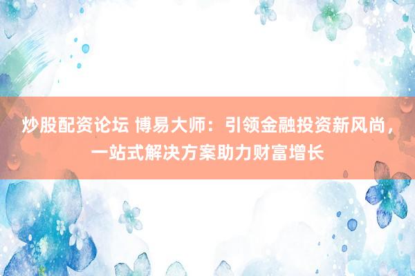 炒股配资论坛 博易大师：引领金融投资新风尚，一站式解决方案助力财富增长