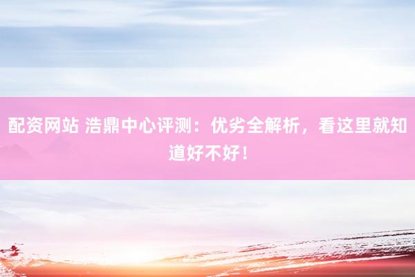 配资网站 浩鼎中心评测：优劣全解析，看这里就知道好不好！