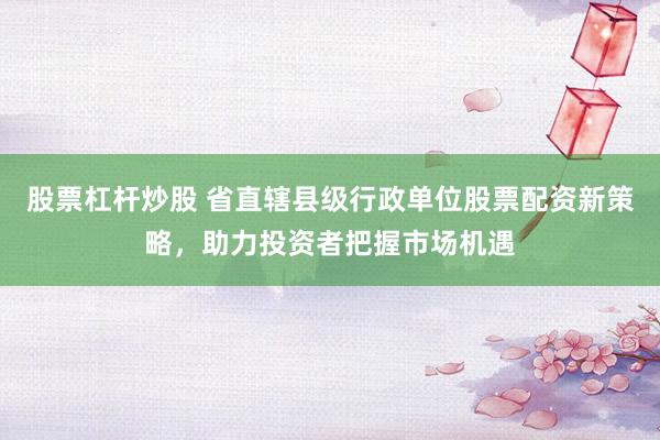 股票杠杆炒股 省直辖县级行政单位股票配资新策略，助力投资者把握市场机遇