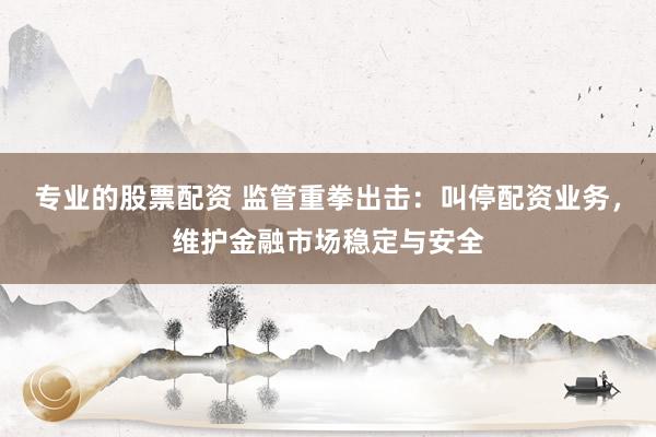 专业的股票配资 监管重拳出击：叫停配资业务，维护金融市场稳定与安全