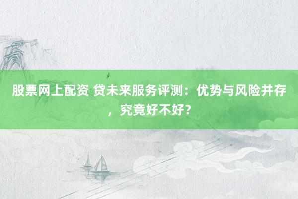 股票网上配资 贷未来服务评测：优势与风险并存，究竟好不好？