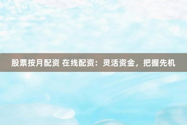 股票按月配资 在线配资：灵活资金，把握先机