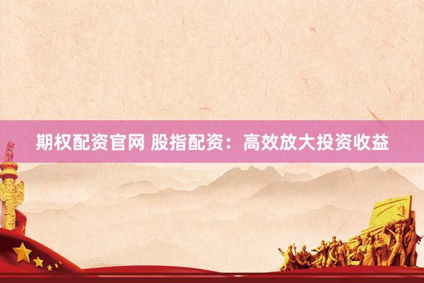 期权配资官网 股指配资：高效放大投资收益